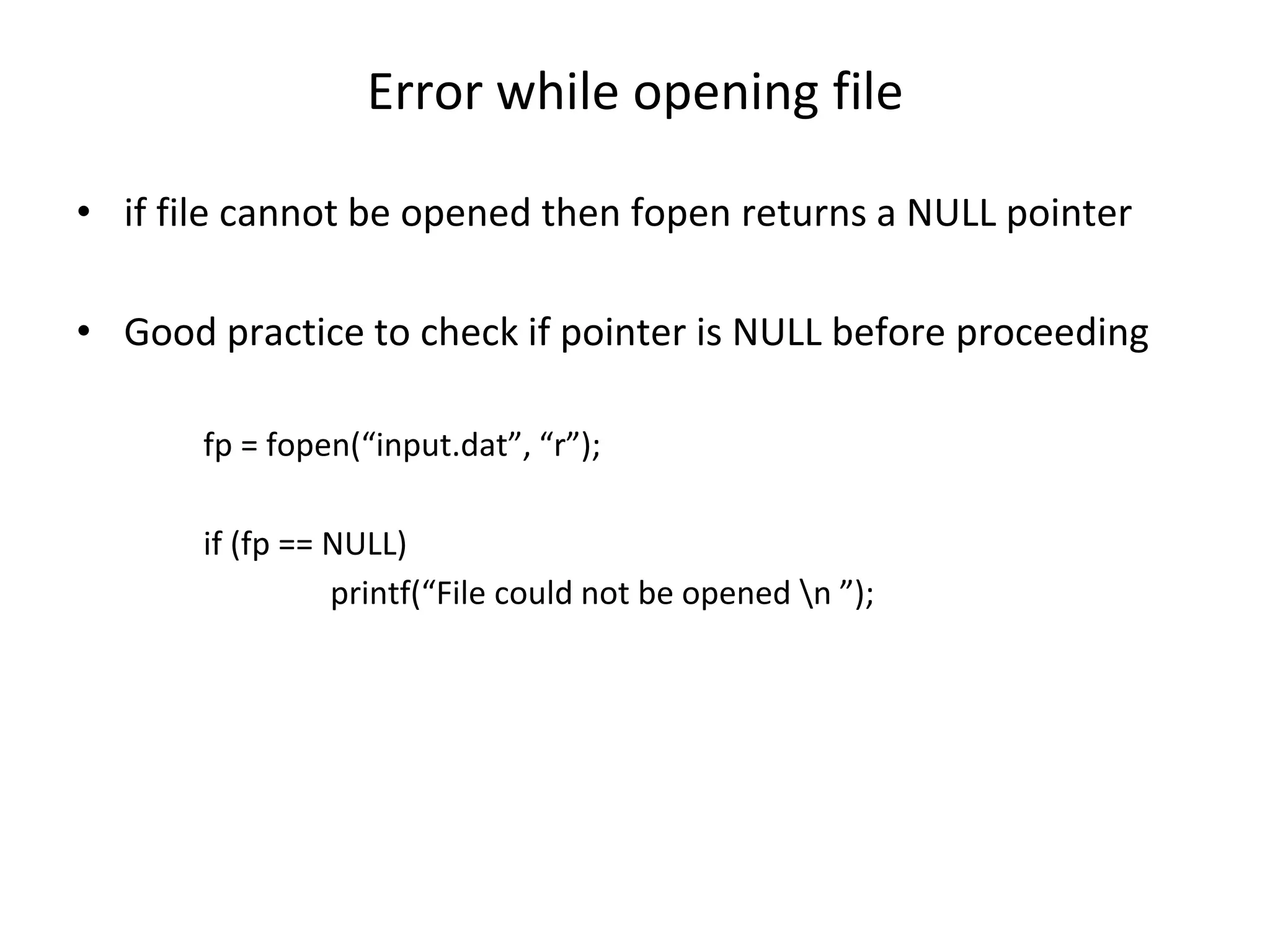 Error while opening file • if file cannot be opened then fopen returns a NULL pointer • Good practice to check if pointer is NULL before proceeding fp = fopen(“input.dat”, “r”); if (fp == NULL) printf(“File could not be opened n ”); 