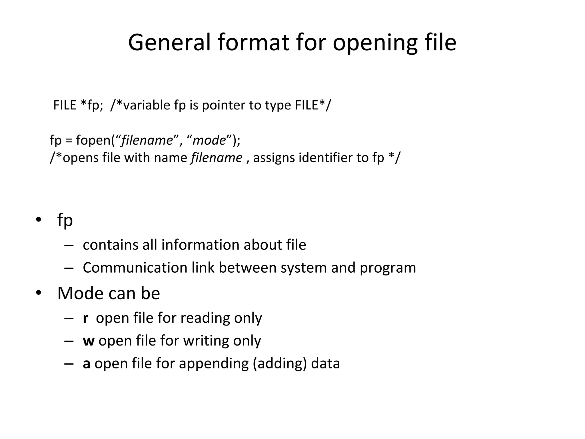 General format for opening file • fp – contains all information about file – Communication link between system and program • Mode can be – r open file for reading only – w open file for writing only – a open file for appending (adding) data FILE *fp; /*variable fp is pointer to type FILE*/ fp = fopen(“filename”, “mode”); /*opens file with name filename , assigns identifier to fp */ 
