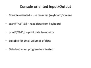 Console oriented Input/Output
• Console oriented – use terminal (keyboard/screen)
• scanf(“%d”,&i) – read data from keyboard
• printf(“%d”,i) – print data to monitor
• Suitable for small volumes of data
• Data lost when program terminated
 