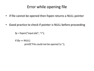 Error while opening file
• if file cannot be opened then fopen returns a NULL pointer
• Good practice to check if pointer is NULL before proceeding
fp = fopen(“input.dat”, “r”);
if (fp == NULL)
printf(“File could not be opened n ”);
 