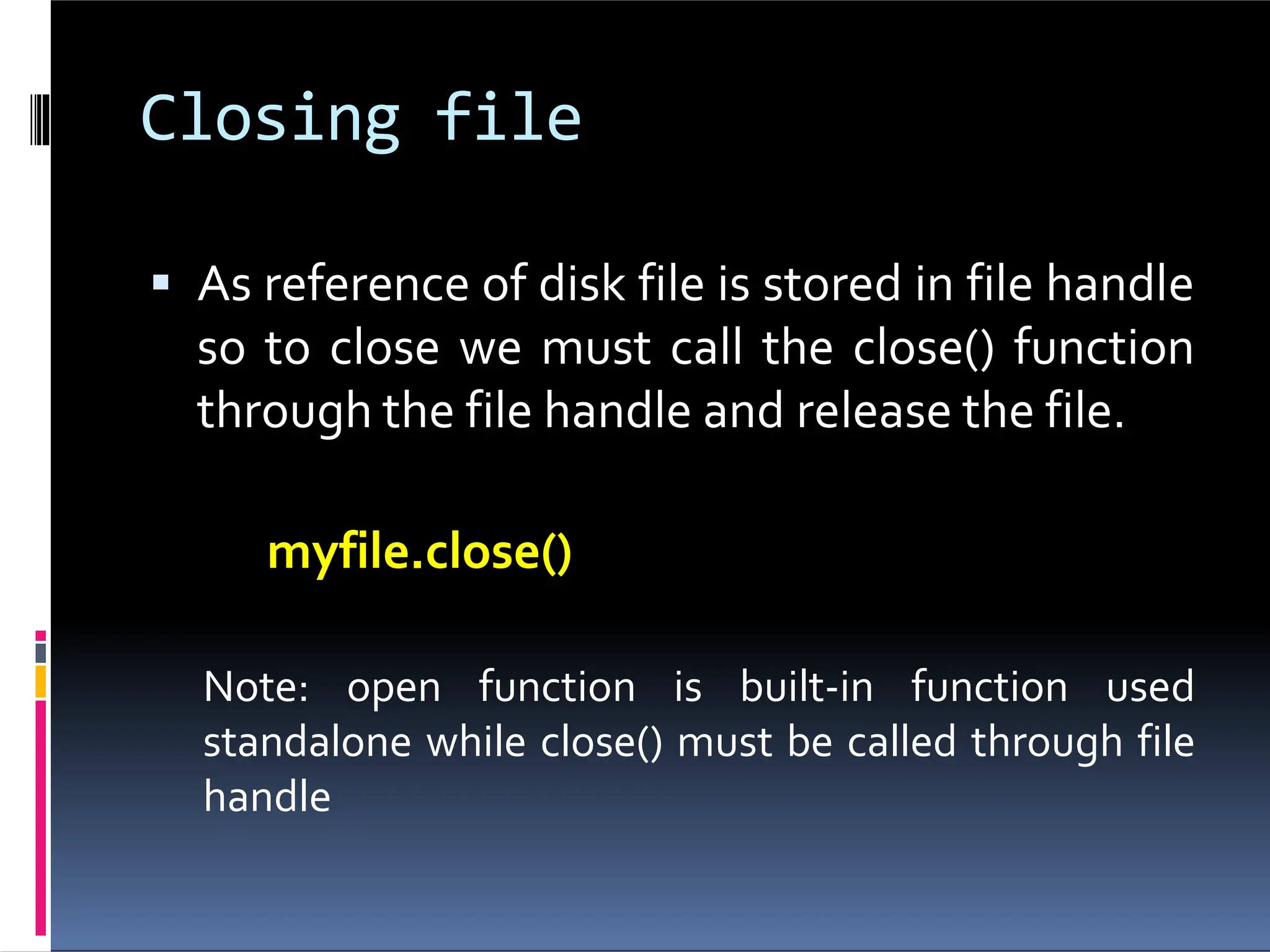 Closing file  As reference of disk file is stored in file handle so to close we must call the close() function through the file handle and release the file. myfile.close() Note: open function is built-in function used standalone while close() must be called through file handle 