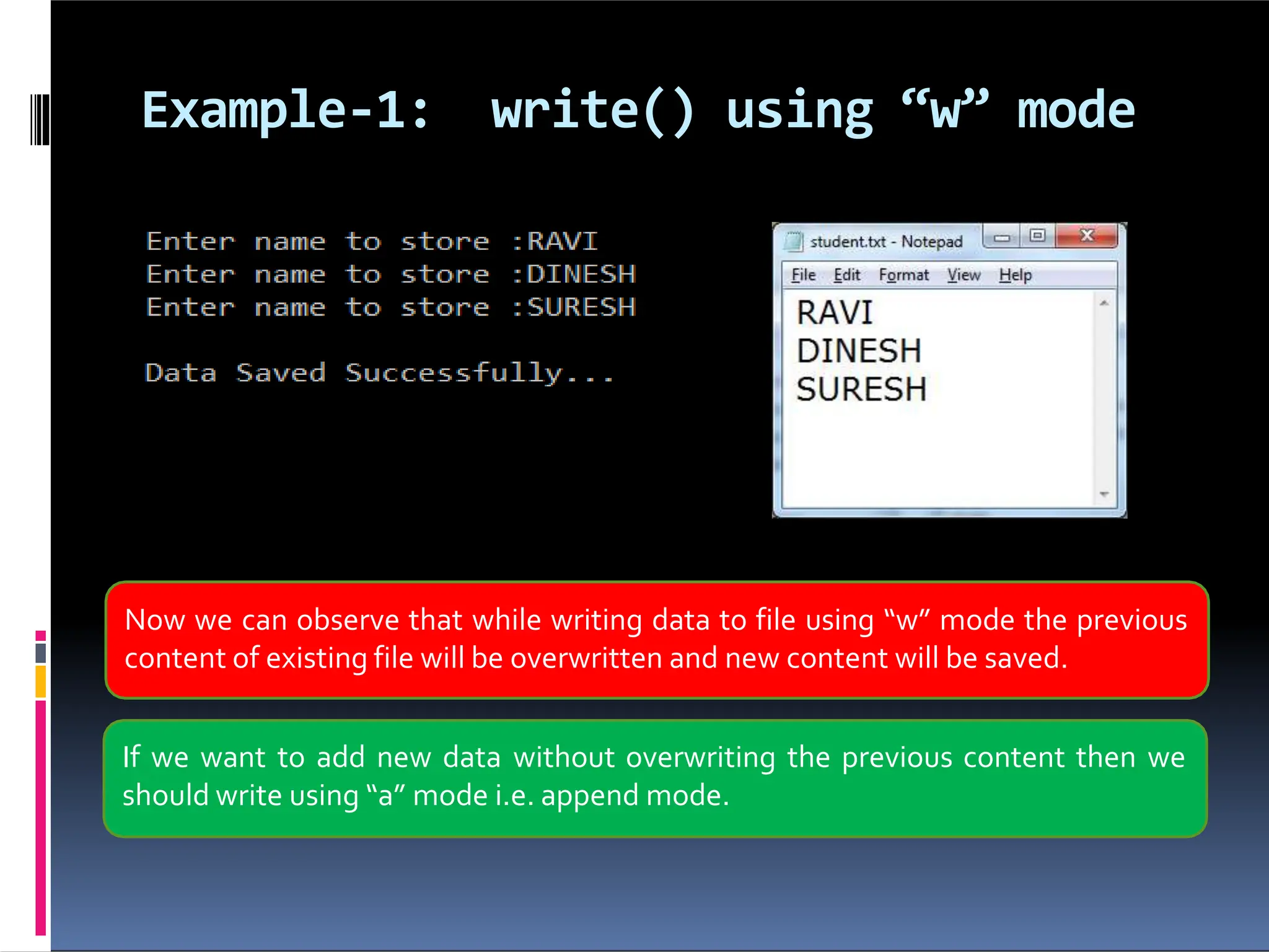 Example-1: write() using “w” mode Now we can observe that while writing data to file using “w” mode the previous content of existing file will be overwritten and new content will be saved. If we want to add new data without overwriting the previous content then we should write using “a” mode i.e. append mode. 