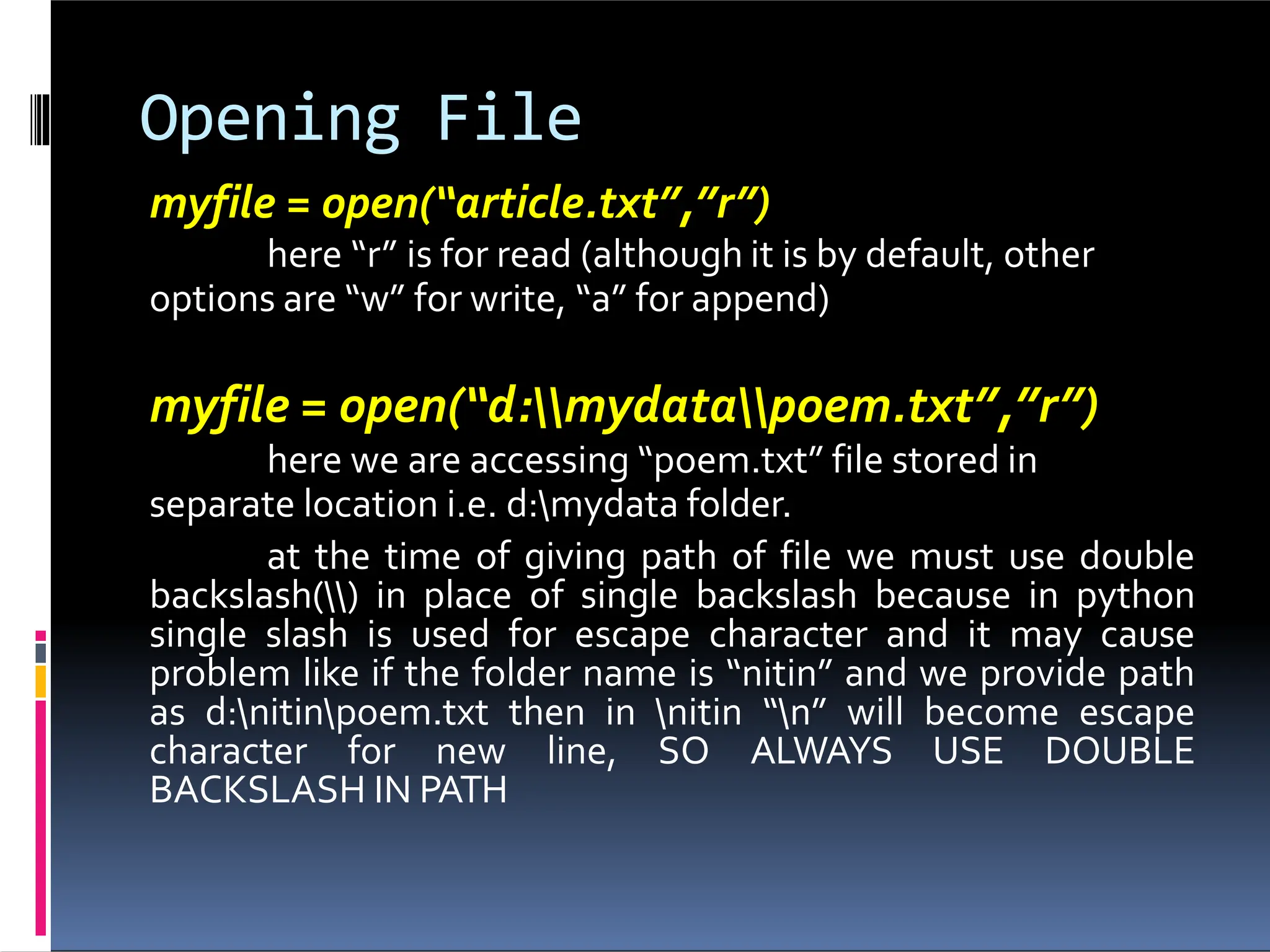 Opening File myfile = open(“article.txt”,”r”) here “r” is for read (although it is by default, other options are “w” for write, “a” for append) myfile = open(“d:mydatapoem.txt”,”r”) here we are accessing “poem.txt” file stored in separate location i.e. d:mydata folder. at the time of giving path of file we must use double backslash() in place of single backslash because in python single slash is used for escape character and it may cause problem like if the folder name is “nitin” and we provide path as d:nitinpoem.txt then in nitin “n” will become escape character for new line, SO ALWAYS USE DOUBLE BACKSLASH IN PATH 