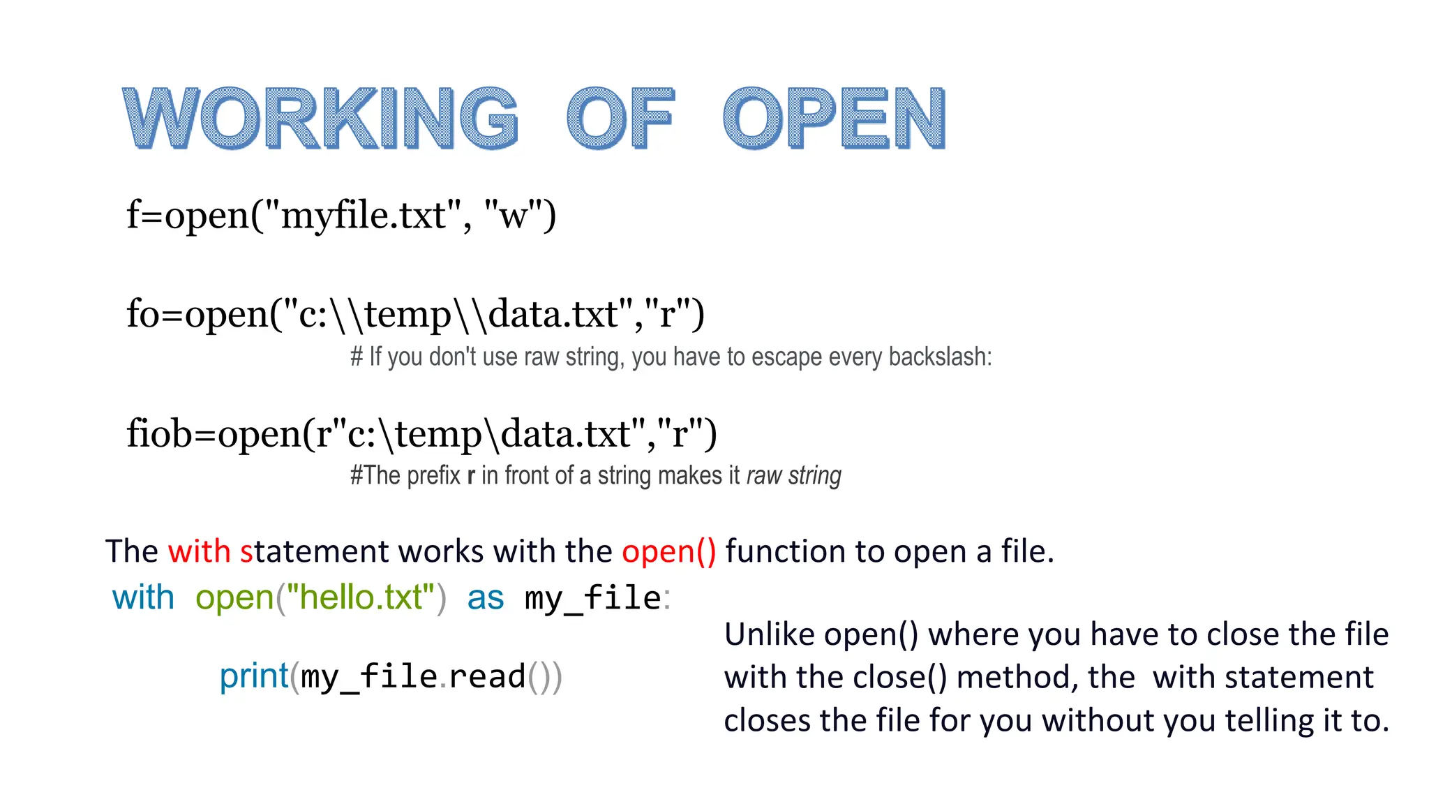f=open("myfile.txt", "w")
fo=open("c:tempdata.txt","r")
fiob=open(r"c:tempdata.txt","r")
#The prefix r in front of a string makes it raw string
# If you don't use raw string, you have to escape every backslash:
The with statement works with the open() function to open a file.
Unlike open() where you have to close the file
with the close() method, the with statement
closes the file for you without you telling it to.
with open("hello.txt") as my_file:
print(my_file.read())
 