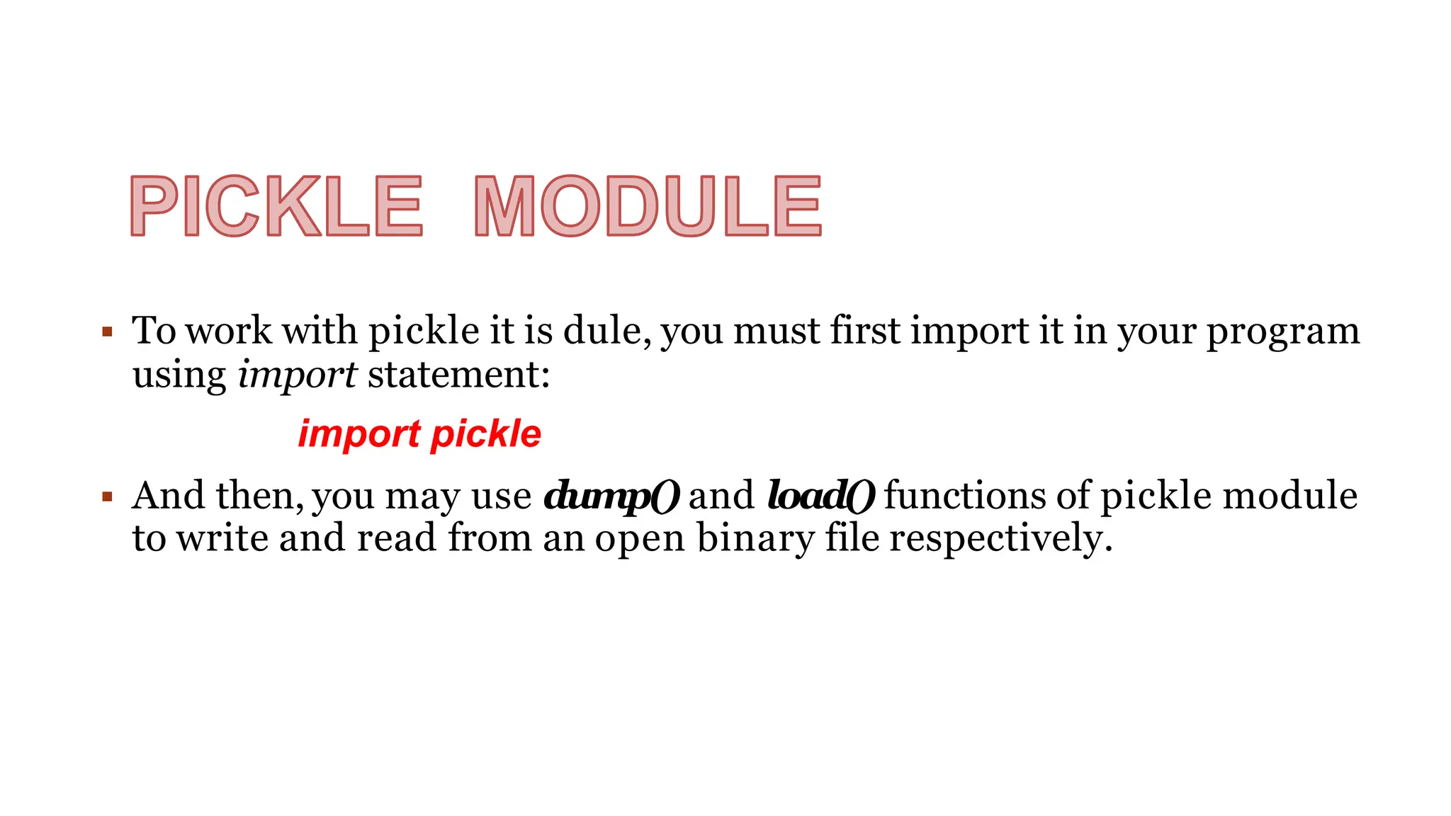  To work with pickle it is dule, you must first import it in your program
using import statement:
import pickle
 And then, you may use dump() and load() functions of pickle module
to write and read from an open binary file respectively.
 