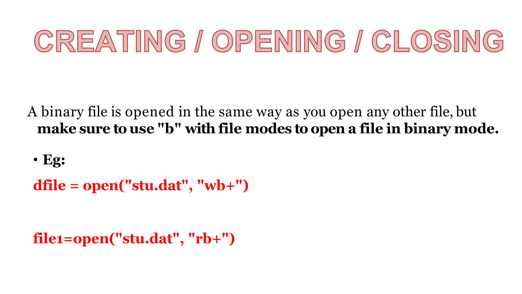 A binary file is opened in the same way as you open any other file, but
make sure to use "b" with file modes to open a file in binary mode.
• Eg:
dfile = open("stu.dat", "wb+")
file1=open("stu.dat", "rb+")
 