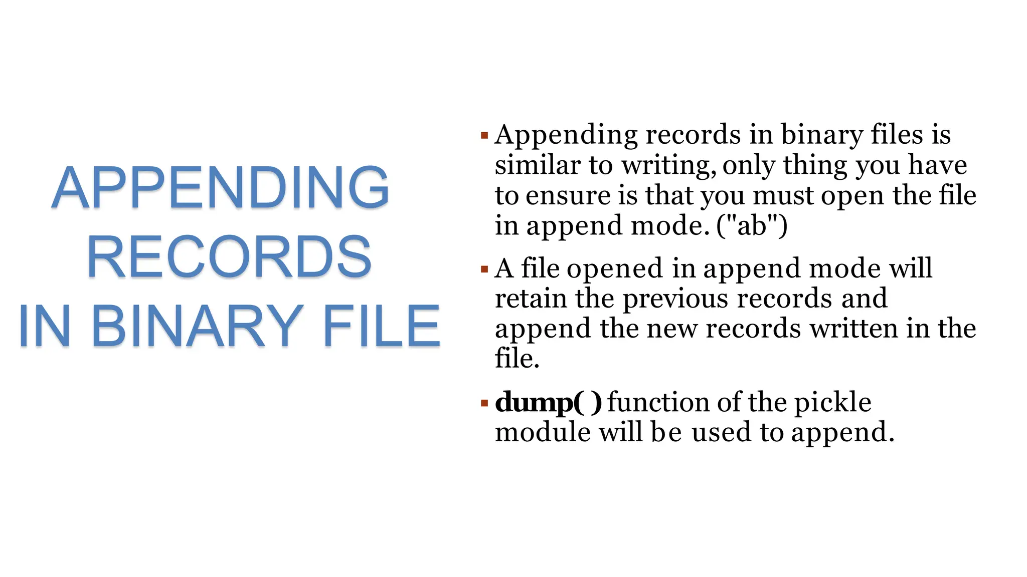  Appending records in binary files is
similar to writing, only thing you have
to ensure is that you must open the file
in append mode. ("ab")
 A file opened in append mode will
retain the previous records and
append the new records written in the
file.
 dump( )function of the pickle
module will be used to append.
APPENDING
RECORDS
IN BINARY FILE
 