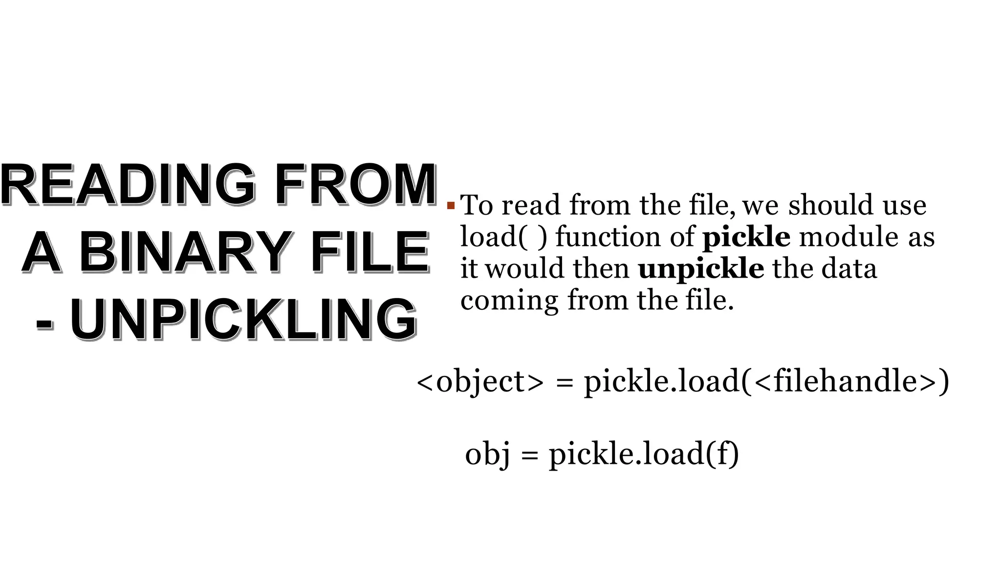 To read from the file, we should use
load( ) function of pickle module as
it would then unpickle the data
coming from the file.
<object> = pickle.load(<filehandle>)
obj = pickle.load(f)
 