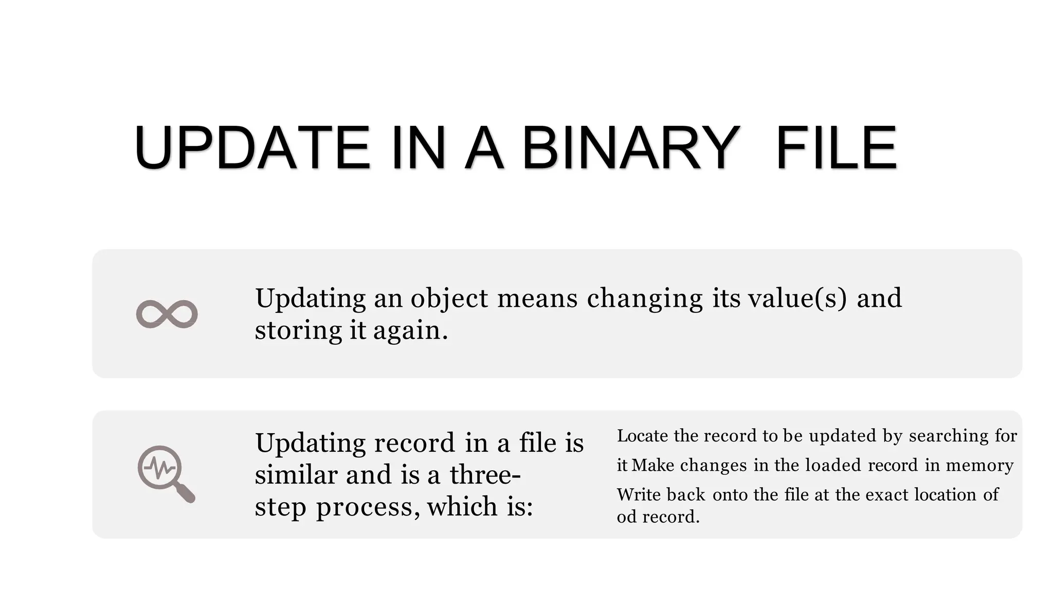 Updating an object means changing its value(s) and
storing it again.
Updating record in a file is
similar and is a three-
step process, which is:
Locate the record to be updated by searching for
it Make changes in the loaded record in memory
Write back onto the file at the exact location of
od record.
UPDATE IN A BINARY FILE
 