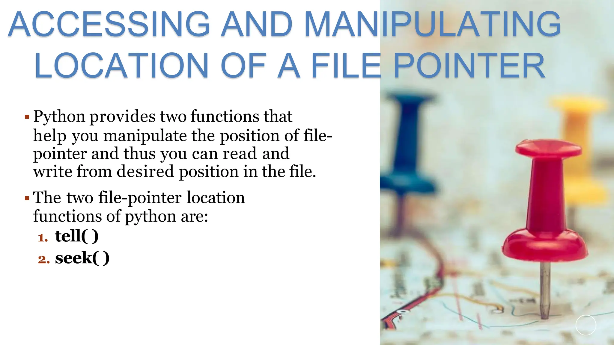  Python provides two functions that
help you manipulate the position of file-
pointer and thus you can read and
write from desired position in the file.
 The two file-pointer location
functions of python are:
1. tell( )
2. seek( )
ACCESSING AND MANIPULATING
LOCATION OF A FILE POINTER
 