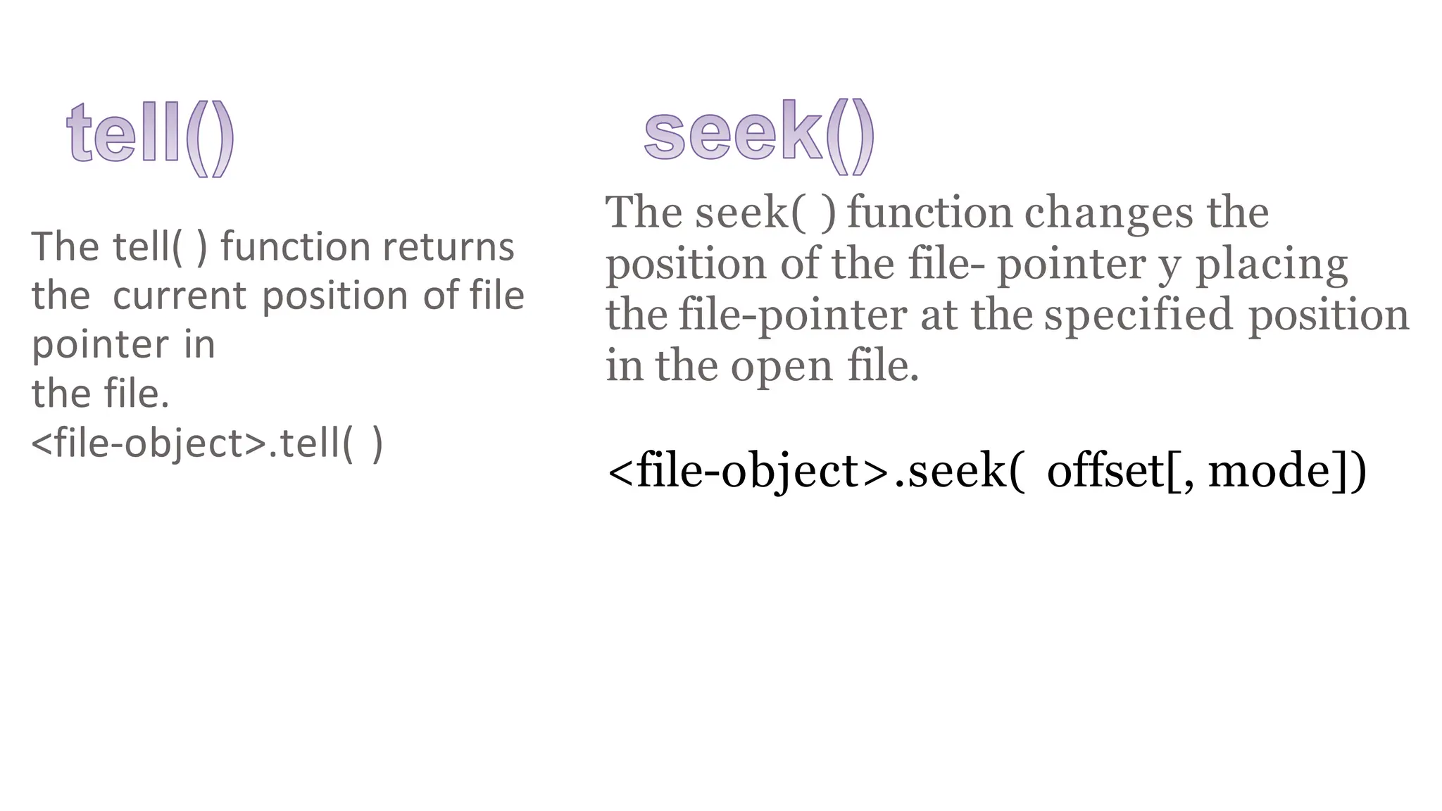 The seek( ) function changes the
position of the file- pointer y placing
the file-pointer at the specified position
in the open file.
<file-object>.seek( offset[, mode])
The tell( ) function returns
the current position of file
pointer in
the file.
<file-object>.tell( )
 
