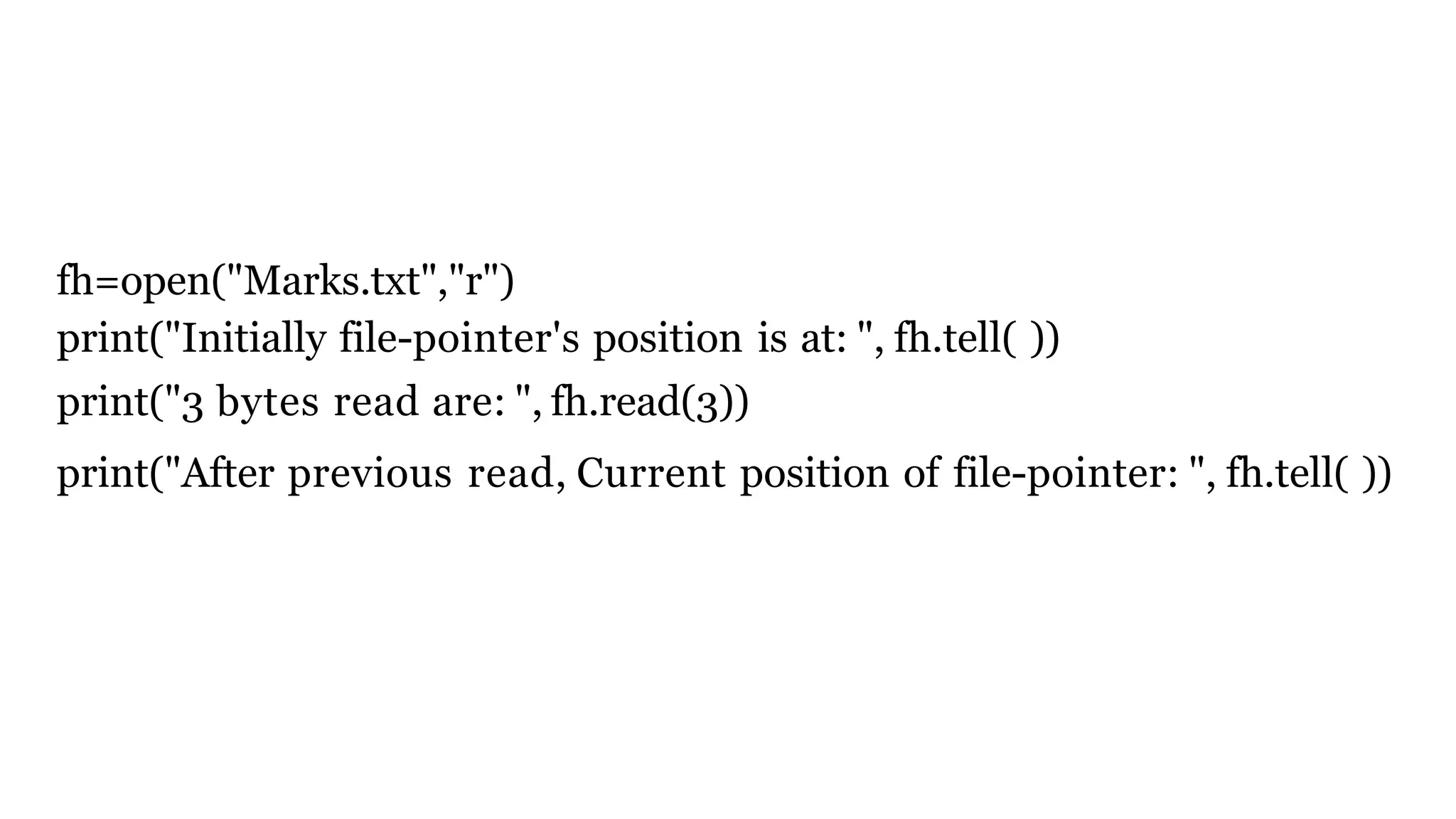 fh=open("Marks.txt","r")
print("Initially file-pointer's position is at: ", fh.tell( ))
print("3 bytes read are: ", fh.read(3))
print("After previous read, Current position of file-pointer: ", fh.tell( ))
 