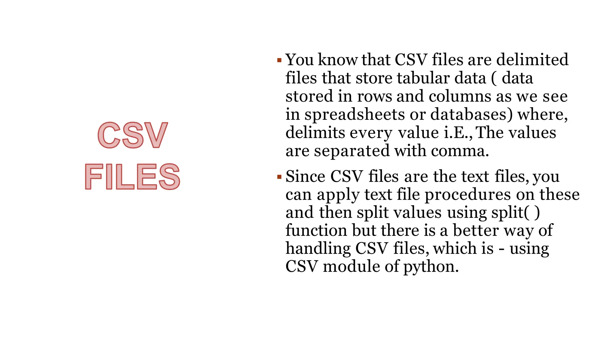  You know that CSV files are delimited
files that store tabular data ( data
stored in rows and columns as we see
in spreadsheets or databases) where,
delimits every value i.E.,The values
are separated with comma.
 Since CSV files are the text files, you
can apply text file procedures on these
and then split values using split( )
function but there is a better way of
handling CSV files, which is - using
CSV module of python.
 