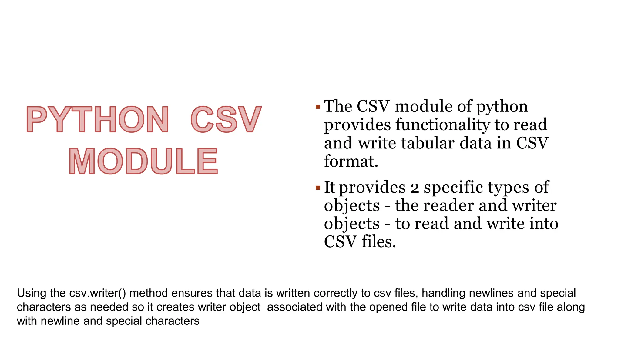  The CSV module of python
provides functionality to read
and write tabular data in CSV
format.
 It provides 2 specific types of
objects - the reader and writer
objects - to read and write into
CSV files.
Using the csv.writer() method ensures that data is written correctly to csv files, handling newlines and special
characters as needed so it creates writer object associated with the opened file to write data into csv file along
with newline and special characters
 