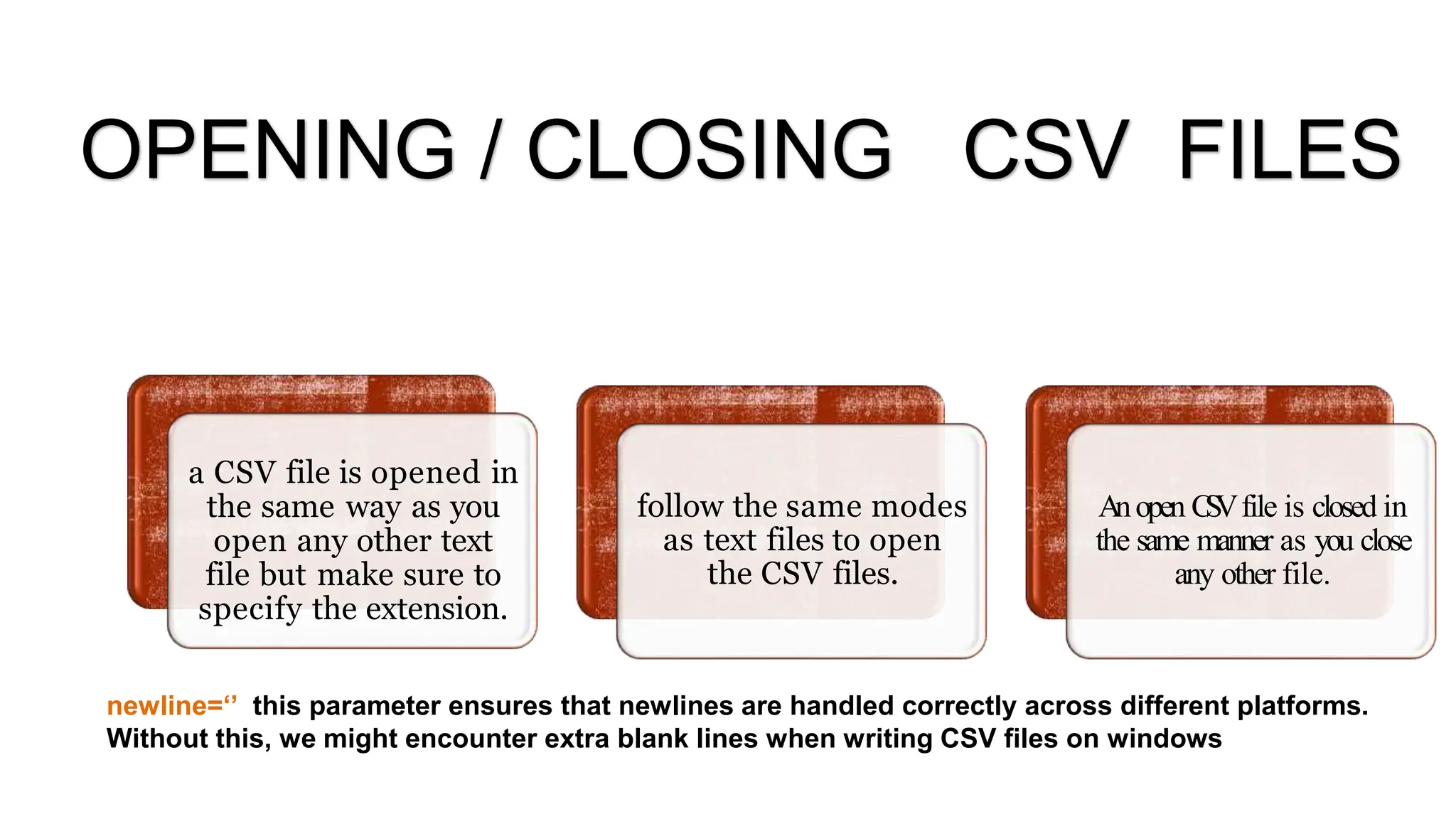 a CSV file is opened in
the same way as you
open any other text
file but make sure to
specify the extension.
follow the same modes
as text files to open
the CSV files.
Anopen C
S
Vfile is closed in
the same manner as you close
any other file.
newline=‘’ this parameter ensures that newlines are handled correctly across different platforms.
Without this, we might encounter extra blank lines when writing CSV files on windows
OPENING / CLOSING CSV FILES
 