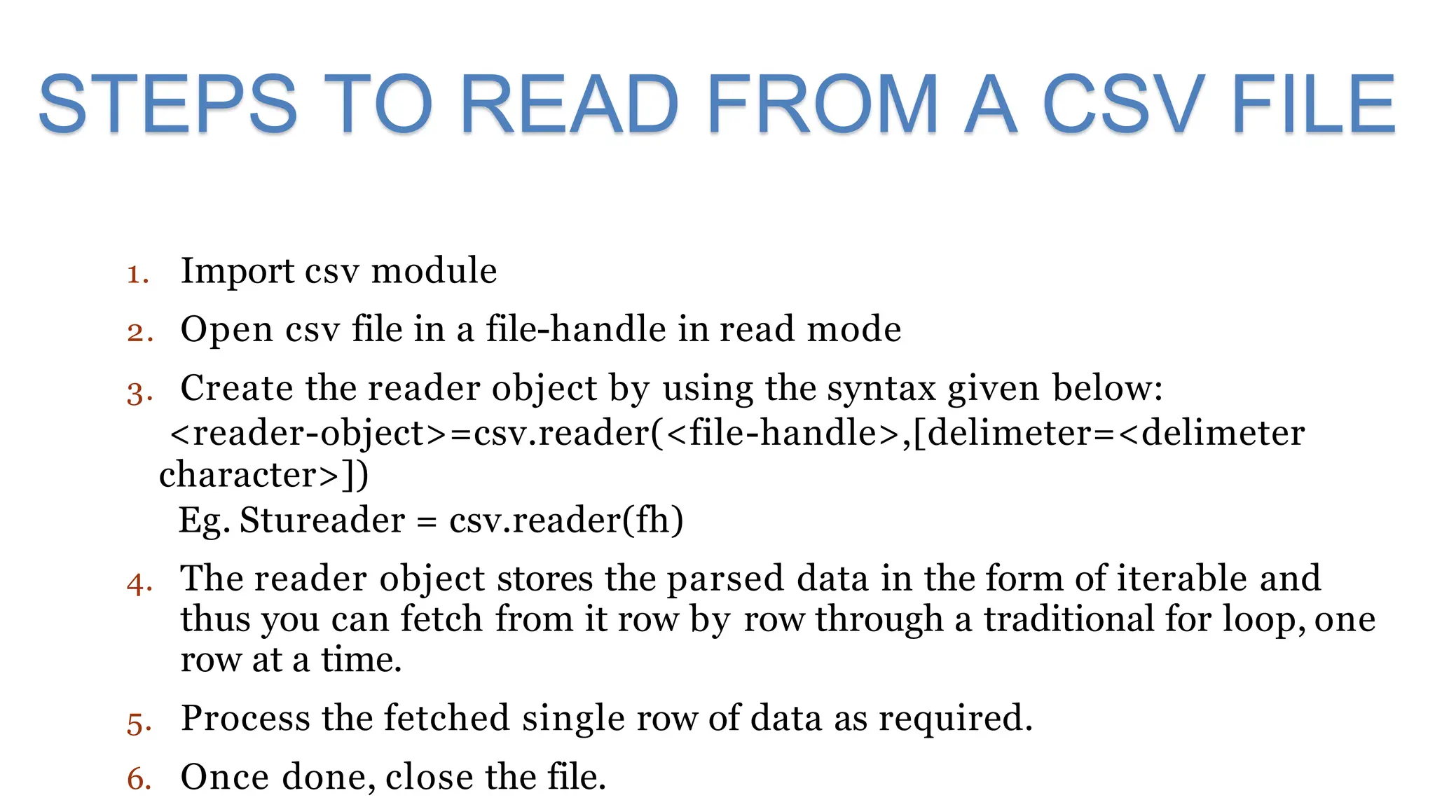 1. Import csv module
2. Open csv file in a file-handle in read mode
3. Create the reader object by using the syntax given below:
<reader-object>=csv.reader(<file-handle>,[delimeter=<delimeter
character>])
Eg. Stureader = csv.reader(fh)
4. The reader object stores the parsed data in the form of iterable and
thus you can fetch from it row by row through a traditional for loop, one
row at a time.
5. Process the fetched single row of data as required.
6. Once done, close the file.
STEPS TO READ FROM A CSV FILE
 
