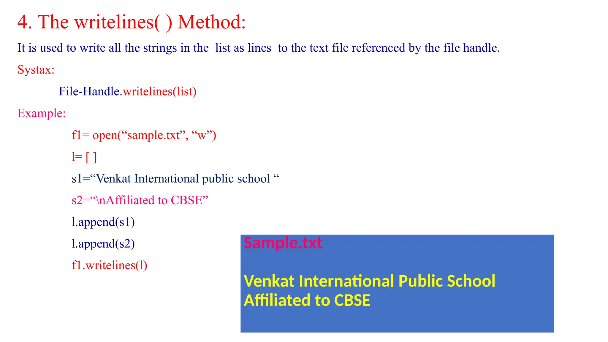 4. The writelines( ) Method:
It is used to write all the strings in the list as lines to the text file referenced by the file handle.
Systax:
File-Handle.writelines(list)
Example:
f1= open(“sample.txt”, “w”)
l= [ ]
s1=“Venkat International public school “
s2=“nAffiliated to CBSE”
l.append(s1)
l.append(s2)
f1.writelines(l)
Sample.txt
Venkat International Public School
Affiliated to CBSE
 