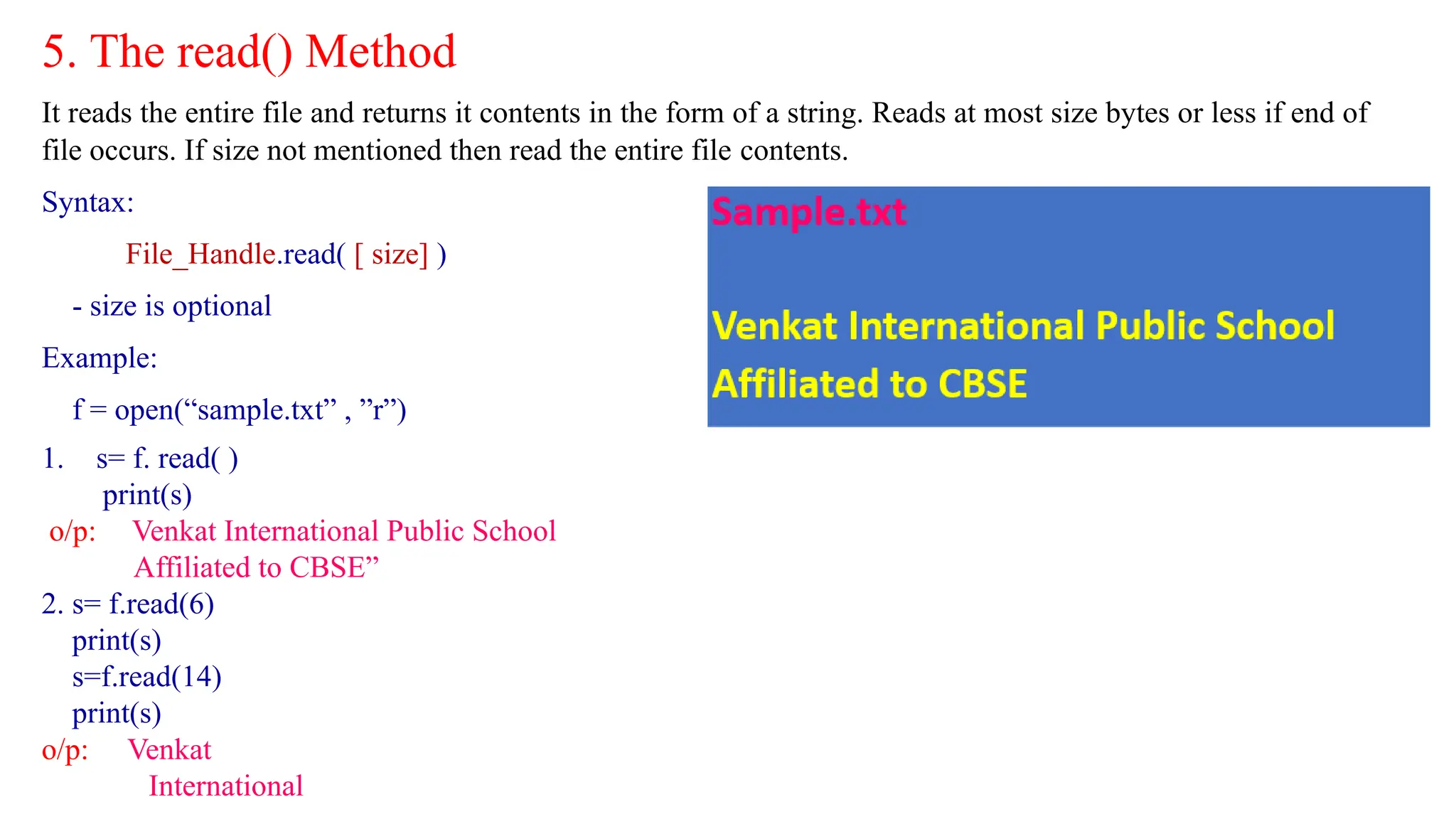 5. The read() Method
It reads the entire file and returns it contents in the form of a string. Reads at most size bytes or less if end of
file occurs. If size not mentioned then read the entire file contents.
Syntax:
File_Handle.read( [ size] )
- size is optional
Example:
f = open(“sample.txt” , ”r”)
1. s= f. read( )
print(s)
o/p: Venkat International Public School
Affiliated to CBSE”
2. s= f.read(6)
print(s)
s=f.read(14)
print(s)
o/p: Venkat
International
 
