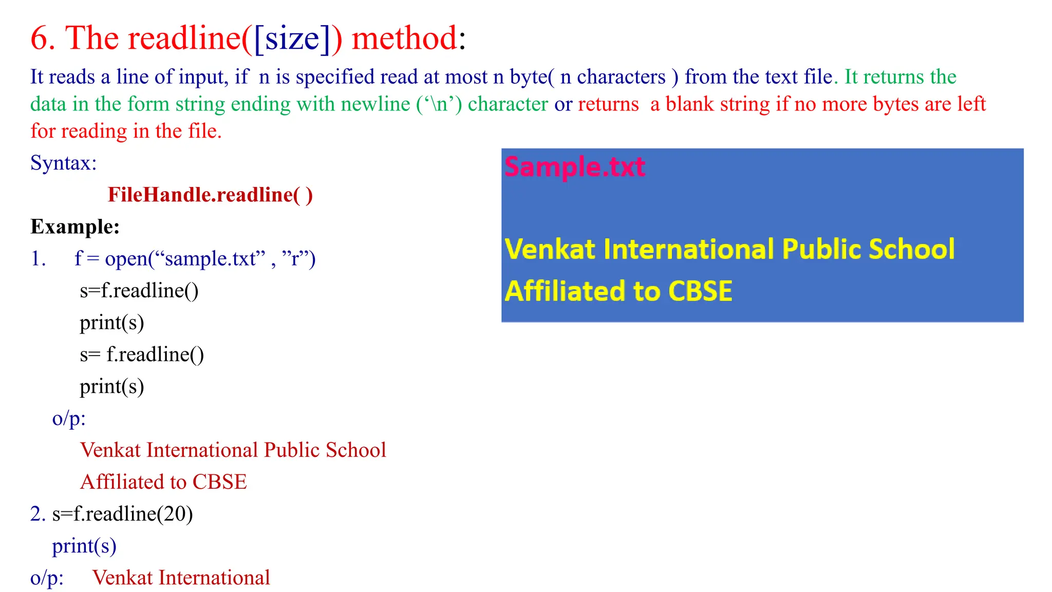 6. The readline([size]) method:
It reads a line of input, if n is specified read at most n byte( n characters ) from the text file. It returns the
data in the form string ending with newline (‘n’) character or returns a blank string if no more bytes are left
for reading in the file.
Syntax:
FileHandle.readline( )
Example:
1. f = open(“sample.txt” , ”r”)
s=f.readline()
print(s)
s= f.readline()
print(s)
o/p:
Venkat International Public School
Affiliated to CBSE
2. s=f.readline(20)
print(s)
o/p: Venkat International
 