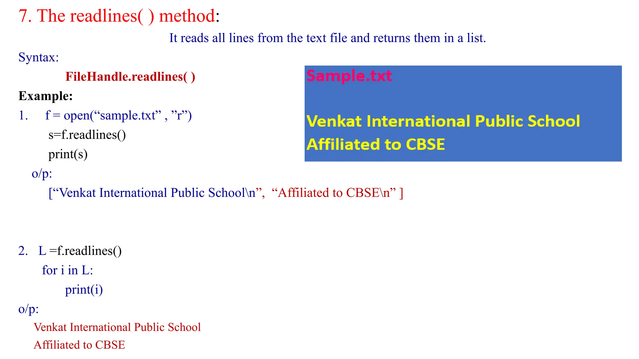 7. The readlines( ) method:
It reads all lines from the text file and returns them in a list.
Syntax:
FileHandle.readlines( )
Example:
1. f = open(“sample.txt” , ”r”)
s=f.readlines()
print(s)
o/p:
[“Venkat International Public Schooln”, “Affiliated to CBSEn” ]
2. L =f.readlines()
for i in L:
print(i)
o/p:
Venkat International Public School
Affiliated to CBSE
 