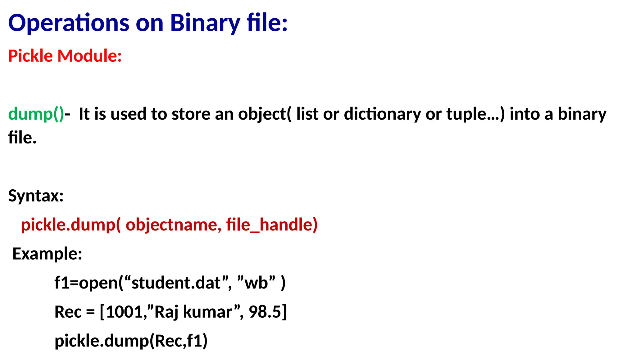 Operations on Binary file:
Pickle Module:
dump()- It is used to store an object( list or dictionary or tuple…) into a binary
file.
Syntax:
pickle.dump( objectname, file_handle)
Example:
f1=open(“student.dat”, ”wb” )
Rec = [1001,”Raj kumar”, 98.5]
pickle.dump(Rec,f1)
 