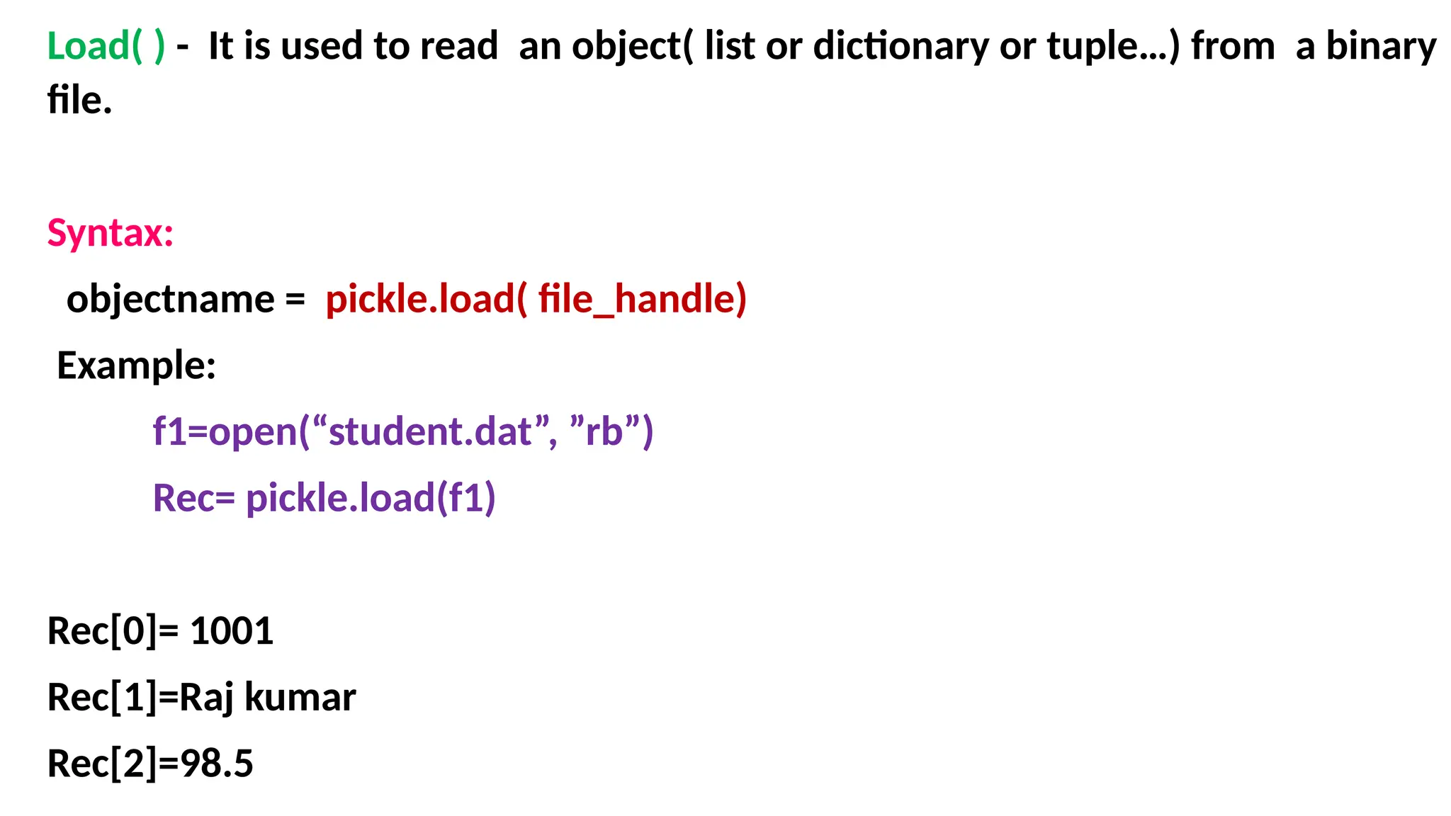 Load( ) - It is used to read an object( list or dictionary or tuple…) from a binary
file.
Syntax:
objectname = pickle.load( file_handle)
Example:
f1=open(“student.dat”, ”rb”)
Rec= pickle.load(f1)
Rec[0]= 1001
Rec[1]=Raj kumar
Rec[2]=98.5
 