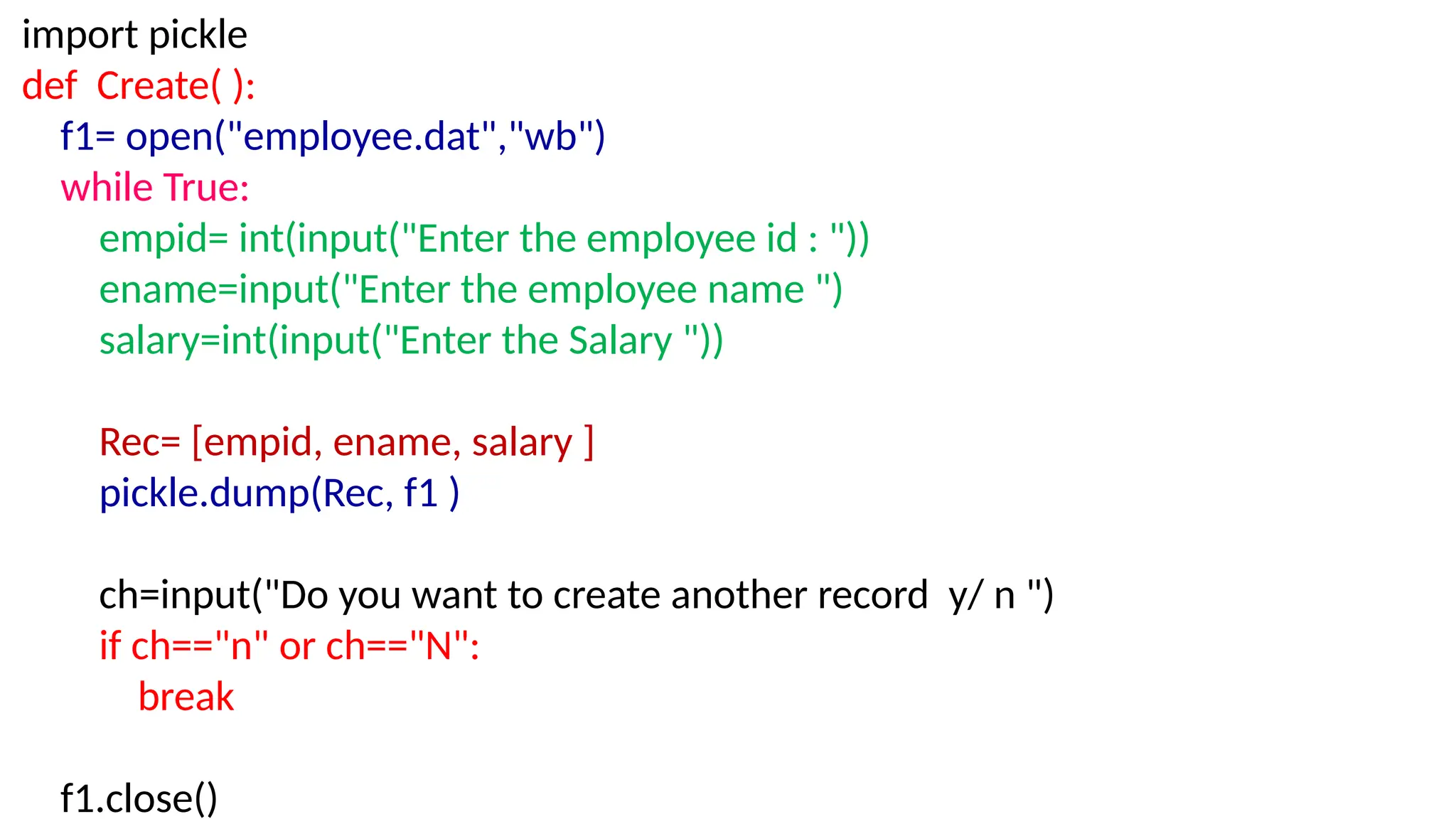 import pickle
def Create( ):
f1= open("employee.dat","wb")
while True:
empid= int(input("Enter the employee id : "))
ename=input("Enter the employee name ")
salary=int(input("Enter the Salary "))
Rec= [empid, ename, salary ]
pickle.dump(Rec, f1 )
ch=input("Do you want to create another record y/ n ")
if ch=="n" or ch=="N":
break
f1.close()
 