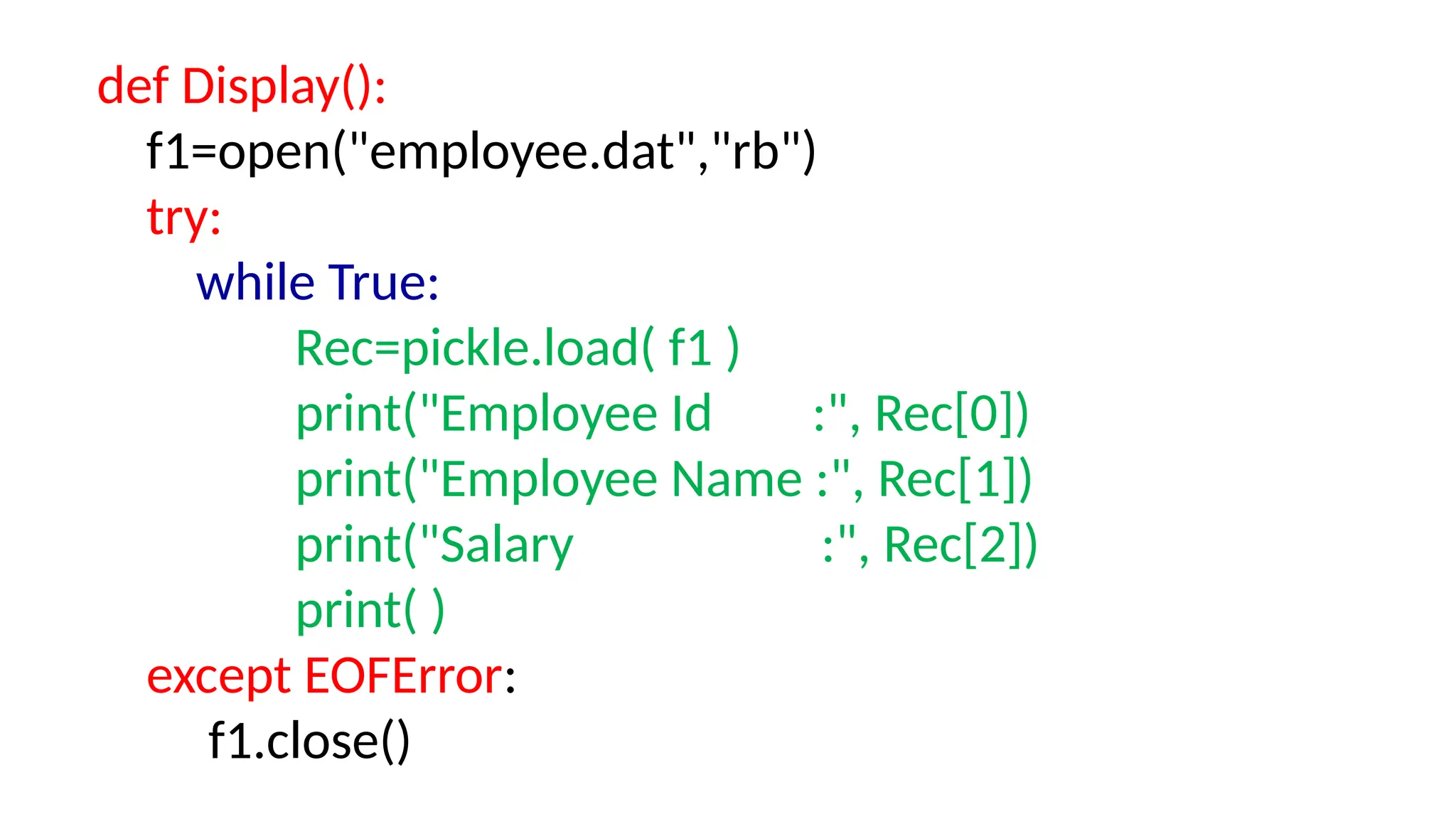 def Display():
f1=open("employee.dat","rb")
try:
while True:
Rec=pickle.load( f1 )
print("Employee Id :", Rec[0])
print("Employee Name :", Rec[1])
print("Salary :", Rec[2])
print( )
except EOFError:
f1.close()
 