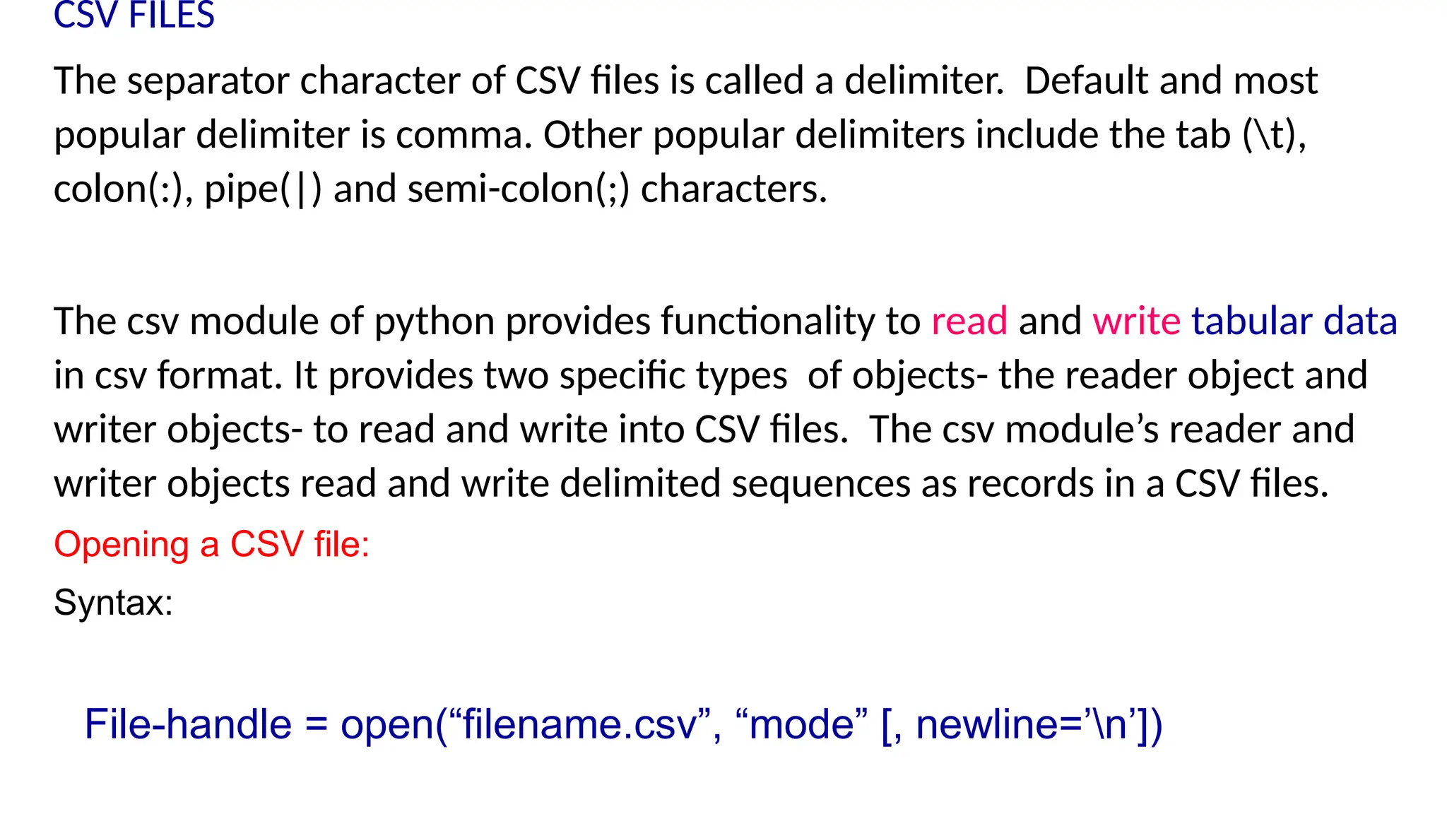 CSV FILES
The separator character of CSV files is called a delimiter. Default and most
popular delimiter is comma. Other popular delimiters include the tab (t),
colon(:), pipe(|) and semi-colon(;) characters.
The csv module of python provides functionality to read and write tabular data
in csv format. It provides two specific types of objects- the reader object and
writer objects- to read and write into CSV files. The csv module’s reader and
writer objects read and write delimited sequences as records in a CSV files.
Opening a CSV file:
Syntax:
File-handle = open(“filename.csv”, “mode” [, newline=’n’])
 