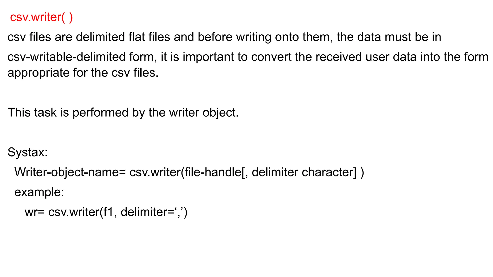 csv.writer( )
csv files are delimited flat files and before writing onto them, the data must be in
csv-writable-delimited form, it is important to convert the received user data into the form
appropriate for the csv files.
This task is performed by the writer object.
Systax:
Writer-object-name= csv.writer(file-handle[, delimiter character] )
example:
wr= csv.writer(f1, delimiter=‘,’)
 