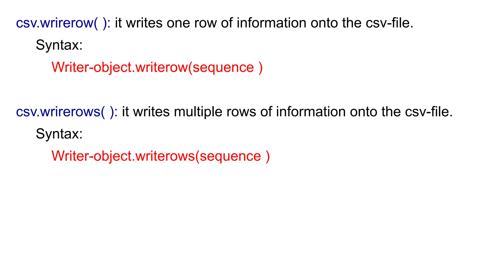 csv.wrirerow( ): it writes one row of information onto the csv-file.
Syntax:
Writer-object.writerow(sequence )
csv.wrirerows( ): it writes multiple rows of information onto the csv-file.
Syntax:
Writer-object.writerows(sequence )
 