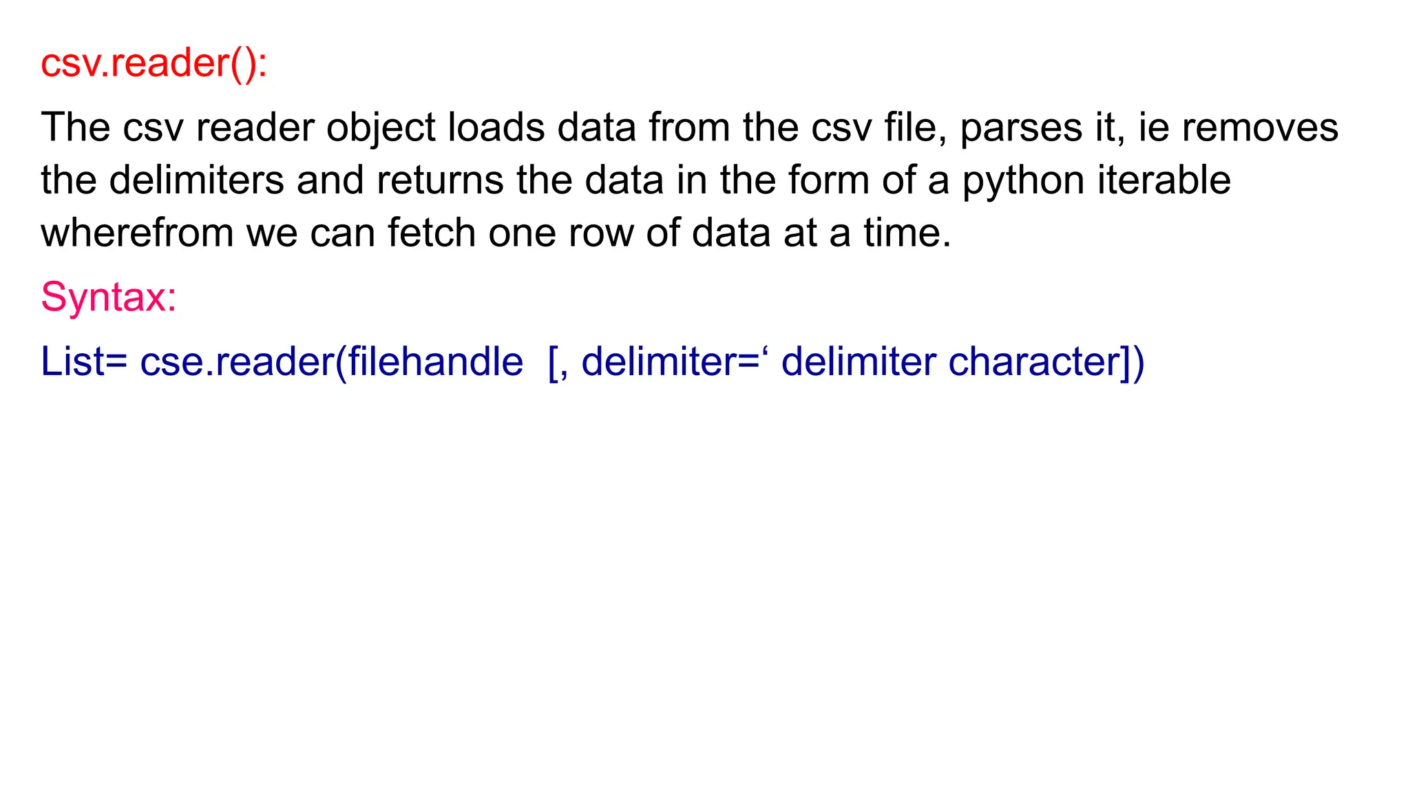 csv.reader():
The csv reader object loads data from the csv file, parses it, ie removes
the delimiters and returns the data in the form of a python iterable
wherefrom we can fetch one row of data at a time.
Syntax:
List= cse.reader(filehandle [, delimiter=‘ delimiter character])
 