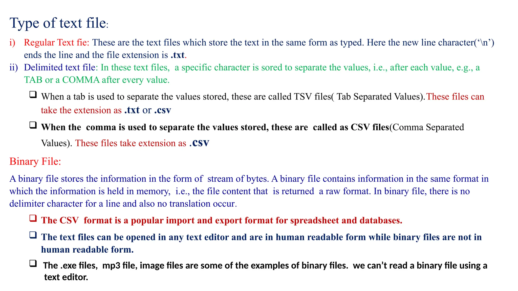 Type of text file:
i) Regular Text fie: These are the text files which store the text in the same form as typed. Here the new line character(‘n’)
ends the line and the file extension is .txt.
ii) Delimited text file: In these text files, a specific character is sored to separate the values, i.e., after each value, e.g., a
TAB or a COMMA after every value.
 When a tab is used to separate the values stored, these are called TSV files( Tab Separated Values).These files can
take the extension as .txt or .csv
 When the comma is used to separate the values stored, these are called as CSV files(Comma Separated
Values). These files take extension as .csv
Binary File:
A binary file stores the information in the form of stream of bytes. A binary file contains information in the same format in
which the information is held in memory, i.e., the file content that is returned a raw format. In binary file, there is no
delimiter character for a line and also no translation occur.
 The CSV format is a popular import and export format for spreadsheet and databases.
 The text files can be opened in any text editor and are in human readable form while binary files are not in
human readable form.
 The .exe files, mp3 file, image files are some of the examples of binary files. we can’t read a binary file using a
text editor.
 