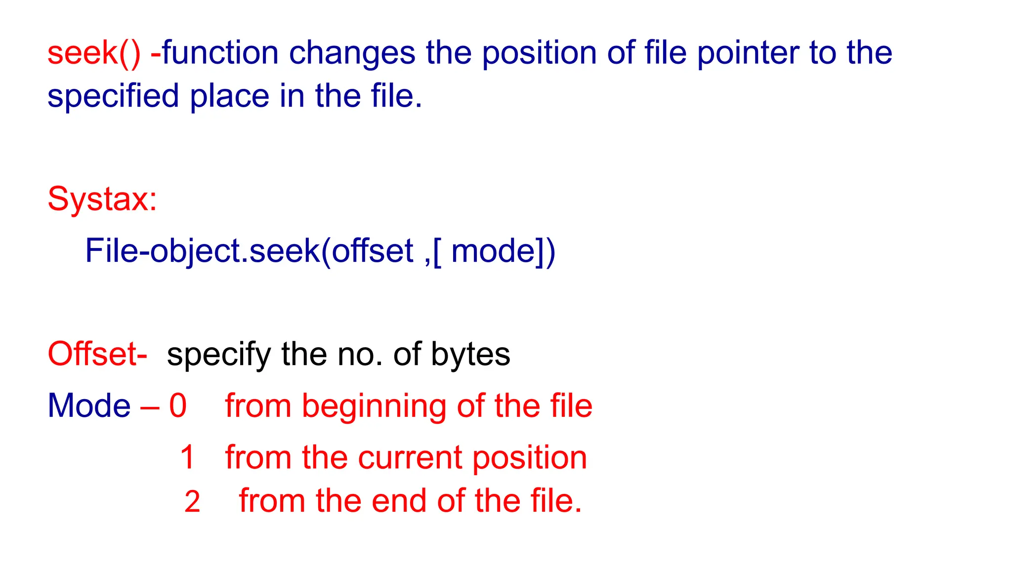 seek() -function changes the position of file pointer to the
specified place in the file.
Systax:
File-object.seek(offset ,[ mode])
Offset- specify the no. of bytes
Mode – 0 from beginning of the file
1 from the current position
2 from the end of the file.
 