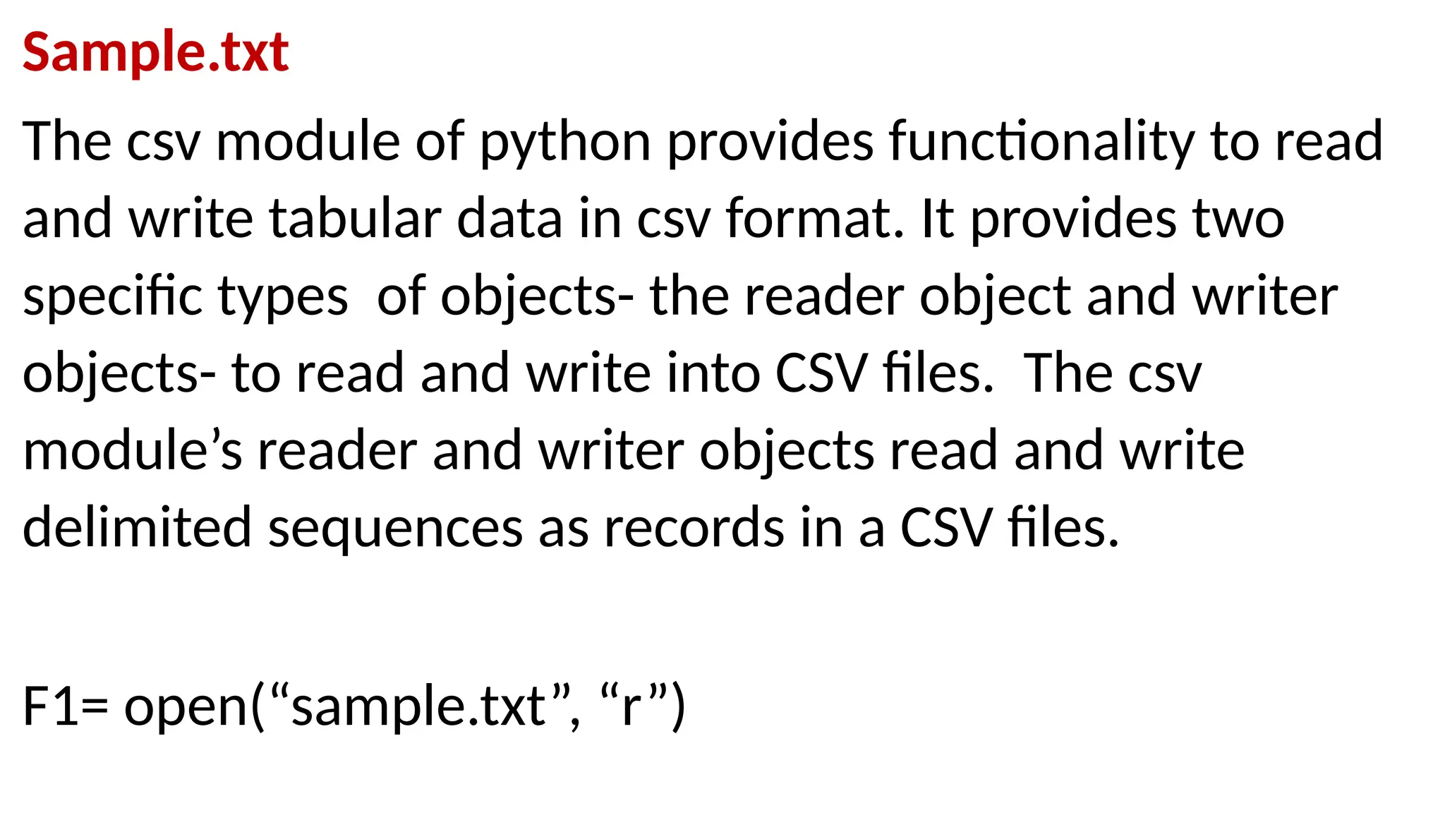 Sample.txt
The csv module of python provides functionality to read
and write tabular data in csv format. It provides two
specific types of objects- the reader object and writer
objects- to read and write into CSV files. The csv
module’s reader and writer objects read and write
delimited sequences as records in a CSV files.
F1= open(“sample.txt”, “r”)
 