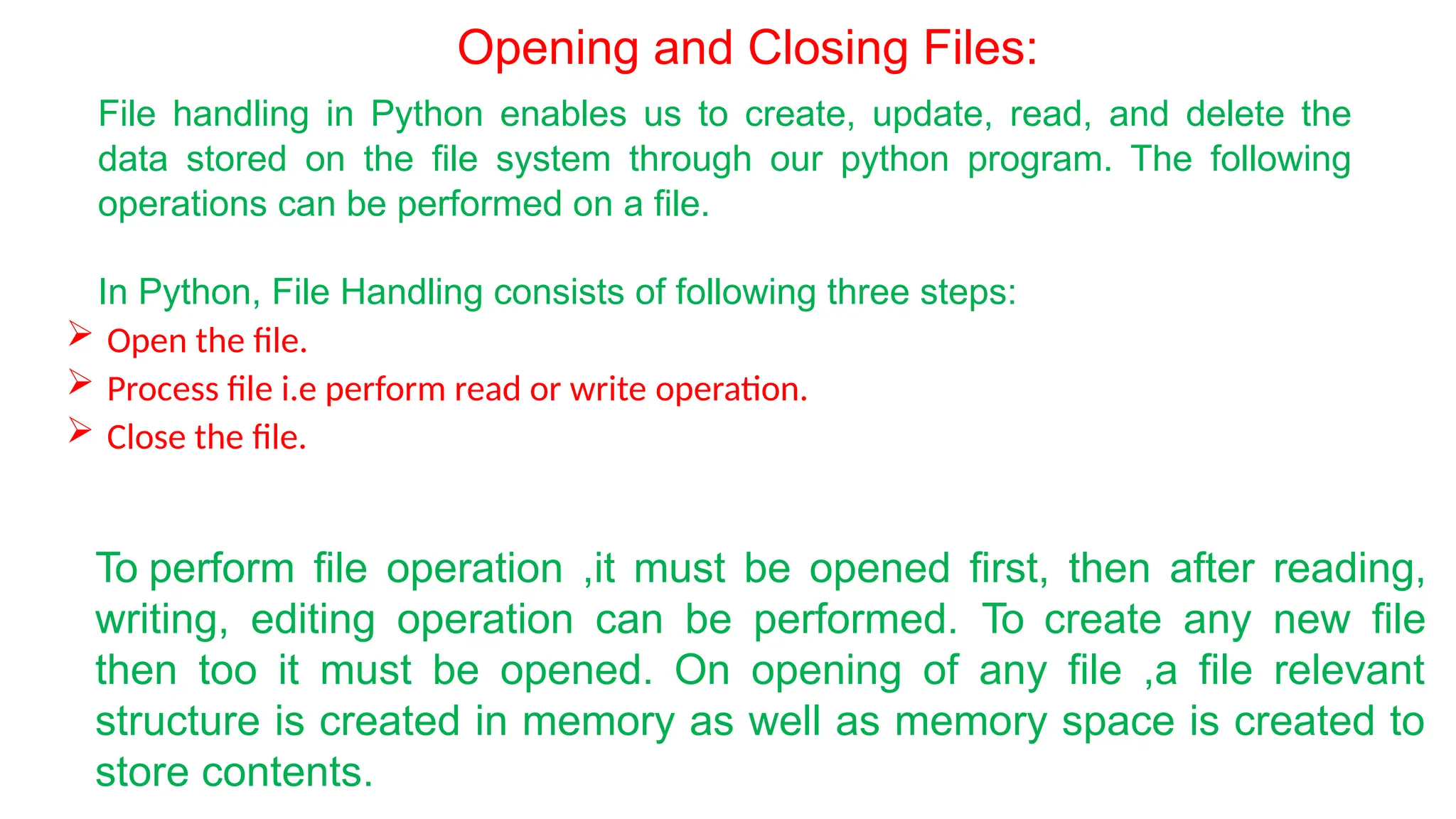 Opening and Closing Files:
File handling in Python enables us to create, update, read, and delete the
data stored on the file system through our python program. The following
operations can be performed on a file.
In Python, File Handling consists of following three steps:
 Open the file.
 Process file i.e perform read or write operation.
 Close the file.
To perform file operation ,it must be opened first, then after reading,
writing, editing operation can be performed. To create any new file
then too it must be opened. On opening of any file ,a file relevant
structure is created in memory as well as memory space is created to
store contents.
 