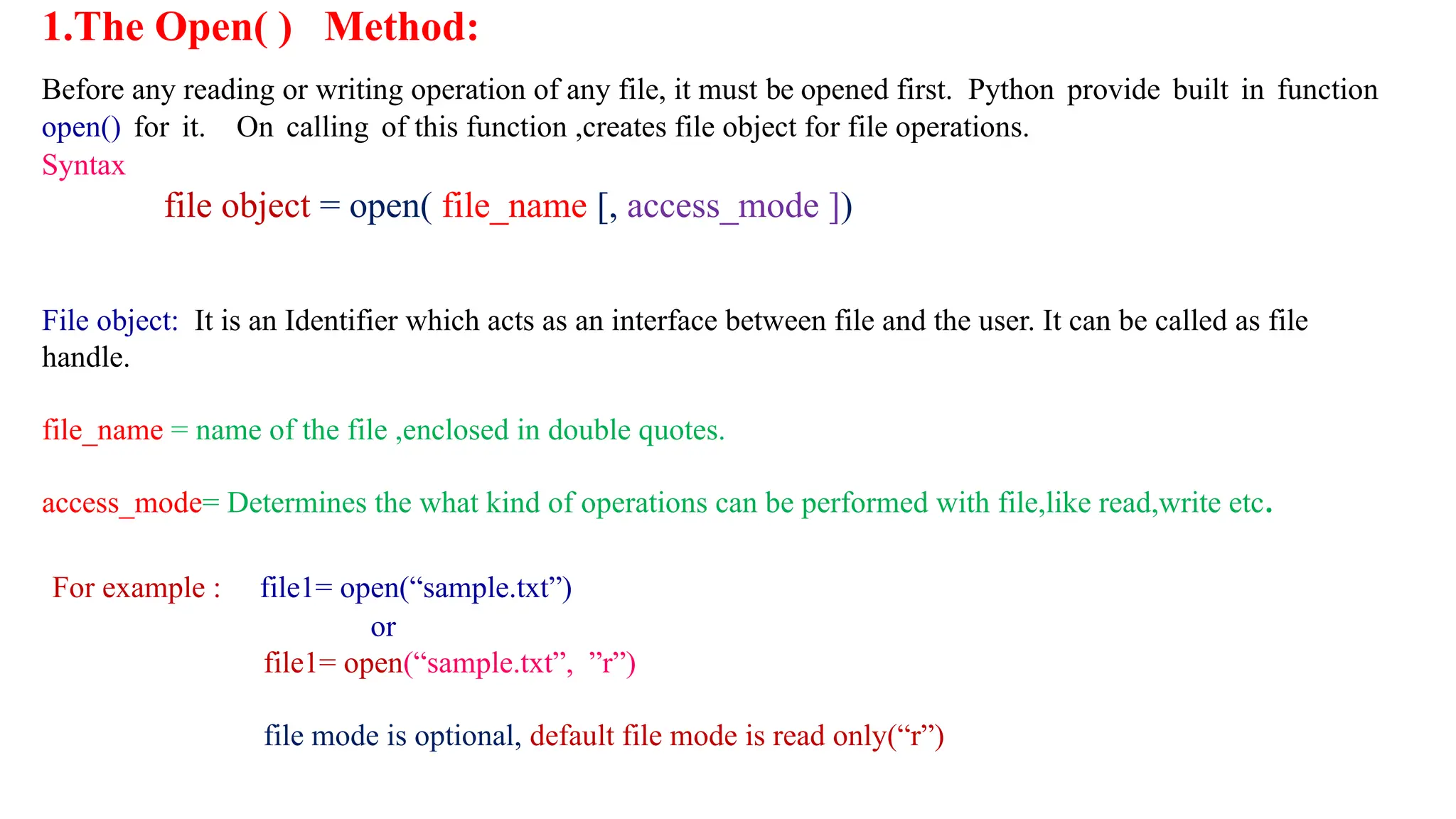 1.The Open( ) Method:
Before any reading or writing operation of any file, it must be opened first. Python provide built in function
open() for it. On calling of this function ,creates file object for file operations.
Syntax
file object = open( file_name [, access_mode ])
File object: It is an Identifier which acts as an interface between file and the user. It can be called as file
handle.
file_name = name of the file ,enclosed in double quotes.
access_mode= Determines the what kind of operations can be performed with file,like read,write etc.
For example : file1= open(“sample.txt”)
or
file1= open(“sample.txt”, ”r”)
file mode is optional, default file mode is read only(“r”)
 