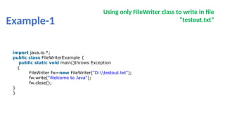 Example-1
Using only FileWriter class to write in file
“testout.txt”
import java.io.*;
public class FileWriterExample {
public static void main()throws Exception
{
FileWriter fw=new FileWriter("D:testout.txt");
fw.write("Welcome to Java");
fw.close();
}
}
 