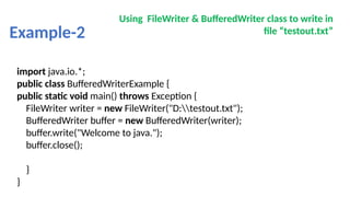 Example-2
Using FileWriter & BufferedWriter class to write in
file “testout.txt”
import java.io.*;
public class BufferedWriterExample {
public static void main() throws Exception {
FileWriter writer = new FileWriter("D:testout.txt");
BufferedWriter buffer = new BufferedWriter(writer);
buffer.write("Welcome to java.");
buffer.close();
}
}
 