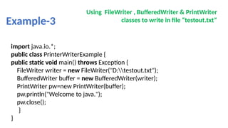 Example-3
Using FileWriter , BufferedWriter & PrintWriter
classes to write in file “testout.txt”
import java.io.*;
public class PrinterWriterExample {
public static void main() throws Exception {
FileWriter writer = new FileWriter("D:testout.txt");
BufferedWriter buffer = new BufferedWriter(writer);
PrintWriter pw=new PrintWriter(buffer);
pw.println("Welcome to java.");
pw.close();
}
}
 