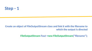 Step - 1
Create an object of FileOutputStream class and link it with the filename to
which the output is directed
FileOutputStream Fout =new FileOutputStream(“filename”);
 