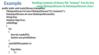 Example Reading contents of binary file “testout” line by line
using FileInputStream & DataInputStream class”
public static void main()throws Exception{
FileInputStream fs=new FileInputStream("D:testout1");
DataInputStream ds=new DataInputStream(fs);
String line;
boolean flag=true;
while(flag)
{
try
{
line=ds.readUTF();
System.out.println(line);
}
catch(EOFException e)
{
flag=false;
} } }
 