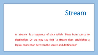 Stream
A stream is a sequence of data which flows from source to
destination. Or we may say that “a stream class establishes a
logical connection between the source and destination”
 