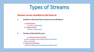 Types of Streams
Streams can be classified on the basis of
1. direction in which they flow as streams are uni-directional
a. Input Stream
used for reading data
b. Output Stream
used for writing data
2. The type of data that they carry
a. Character Stream classes
used for reading and writing character oriented
data in text files
b. Byte Stream Classes
used for reading and writing data in binary files
 