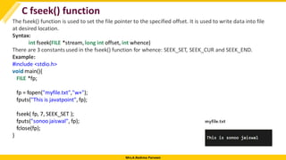 Mrs.A.Reshma Parveen
C fseek() function
The fseek() function is used to set the file pointer to the specified offset. It is used to write data into file
at desired location.
Syntax:
int fseek(FILE *stream, long int offset, int whence)
There are 3 constants used in the fseek() function for whence: SEEK_SET, SEEK_CUR and SEEK_END.
Example:
#include <stdio.h>
void main(){
FILE *fp;
fp = fopen("myfile.txt","w+");
fputs("This is javatpoint", fp);
fseek( fp, 7, SEEK_SET );
fputs("sonoo jaiswal", fp);
fclose(fp);
}
 