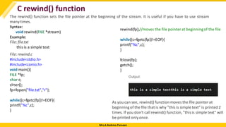 Mrs.A.Reshma Parveen
C rewind() function
The rewind() function sets the file pointer at the beginning of the stream. It is useful if you have to use stream
many times.
Syntax:
void rewind(FILE *stream)
Example:
File: file.txt
this is a simple text
File: rewind.c
#include<stdio.h>
#include<conio.h>
void main(){
FILE *fp;
char c;
clrscr();
fp=fopen("file.txt","r");
while((c=fgetc(fp))!=EOF){
printf("%c",c);
}
rewind(fp);//moves the file pointer at beginningof the file
while((c=fgetc(fp))!=EOF){
printf("%c",c);
}
fclose(fp);
getch();
}
As you can see, rewind() function moves the file pointerat
beginning of the file that is why "thisis simple text" is printed 2
times. If you don't call rewind() function, "thisis simple text" will
be printed only once.
 