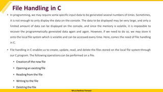 Mrs.A.Reshma Parveen
File Handling in C
• In programming, we may require some specific input data to be generated several numbers of times. Sometimes,
it is not enough to only display the data on the console. The data to be displayed may be very large, and only a
limited amount of data can be displayed on the console, and since the memory is volatile, it is impossible to
recover the programmatically generated data again and again. However, if we need to do so, we may store it
onto the local file system which is volatile and can be accessed every time. Here, comes the need of file handling
in C.
• File handling in C enables us to create, update, read, and delete the files stored on the local file system through
our C program. The following operationscan be performed on a file.
• Creationof the new file
• Opening an existing file
• Reading from the file
• Writing to the file
• Deletingthe file
 