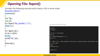 Mrs.A.Reshma Parveen
Opening File: fopen()
Consider the following example which opens a file in write mode.
#include<stdio.h>
void main( )
{
FILE *fp ;
char ch ;
fp = fopen("file_handle.c","r") ;
while ( 1 )
{
ch = fgetc ( fp ) ;
if ( ch == EOF )
break ;
printf("%c",ch) ;
}
fclose (fp ) ;
}
 