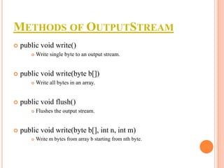 METHODS OF OUTPUTSTREAM


public void write()




public void write(byte b[])




Write all bytes in an array.

public void flush()




Write single byte to an output stream.

Flushes the output stream.

public void write(byte b[], int n, int m)


Write m bytes from array b starting from nth byte.

 