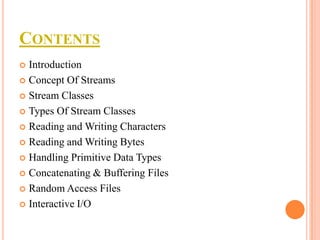 CONTENTS
Introduction
 Concept Of Streams
 Stream Classes
 Types Of Stream Classes
 Reading and Writing Characters
 Reading and Writing Bytes
 Handling Primitive Data Types
 Concatenating & Buffering Files
 Random Access Files
 Interactive I/O


 